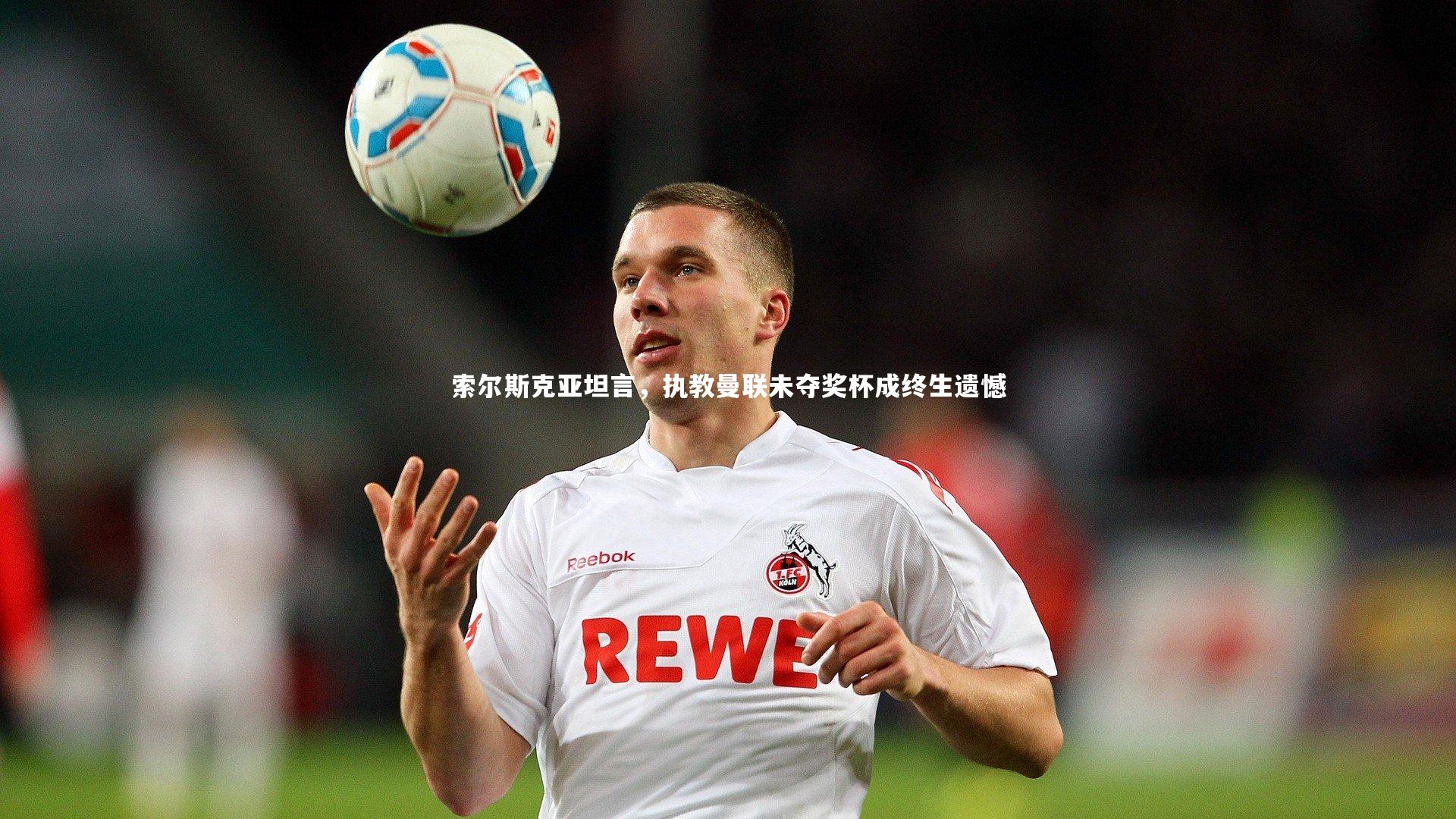 b体育：索尔斯克亚坦言，执教曼联未夺奖杯成终生遗憾